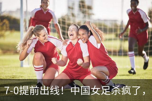 7-0提前出线！中国女足杀疯了，5人同时破门，U17世界杯16强定5席